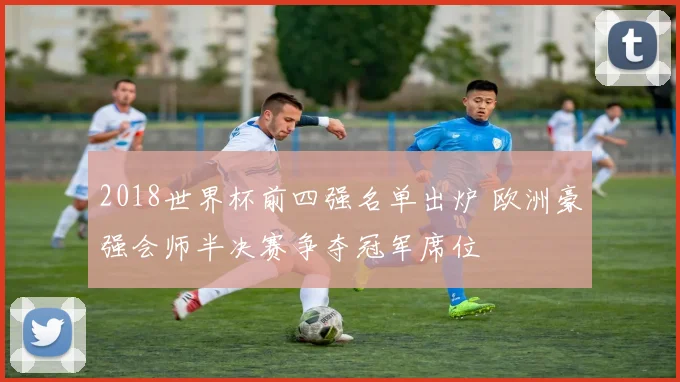 2018世界杯前四强名单出炉 欧洲豪强会师半决赛争夺冠军席位