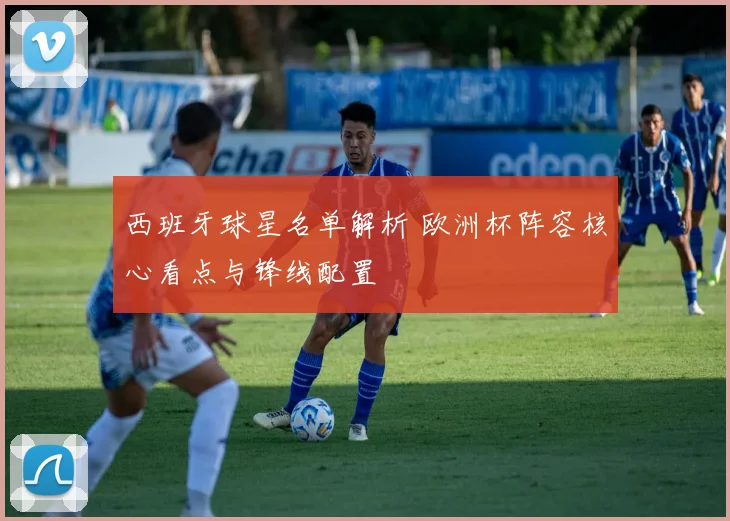 西班牙球星名单解析 欧洲杯阵容核心看点与锋线配置