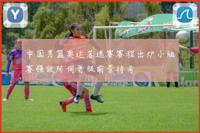 中国男篮奥运落选赛赛程出炉小组赛强敌环伺晋级前景待考