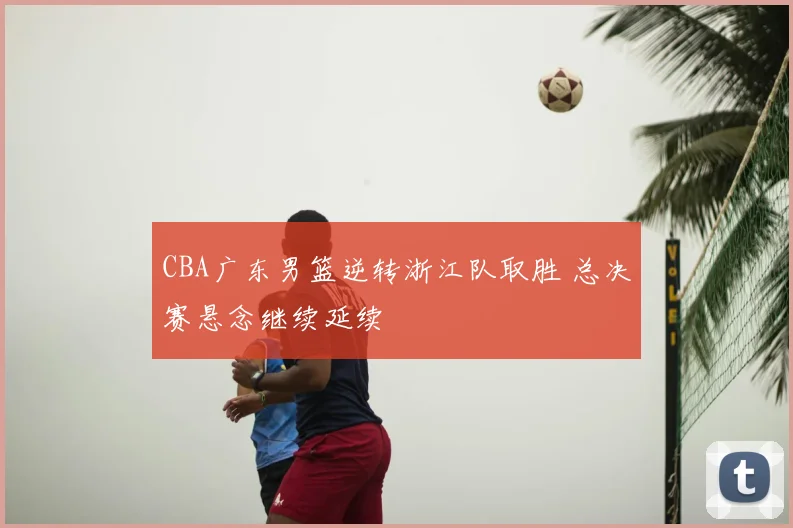 CBA广东男篮逆转浙江队取胜 总决赛悬念继续延续