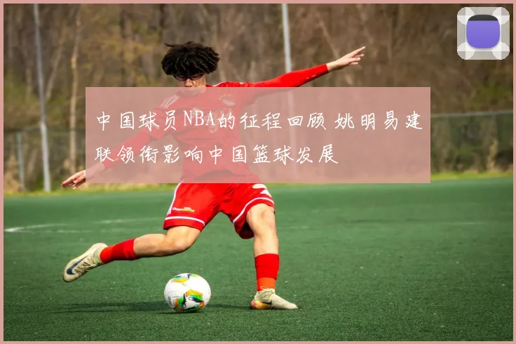 中国球员NBA的征程回顾 姚明易建联领衔影响中国篮球发展