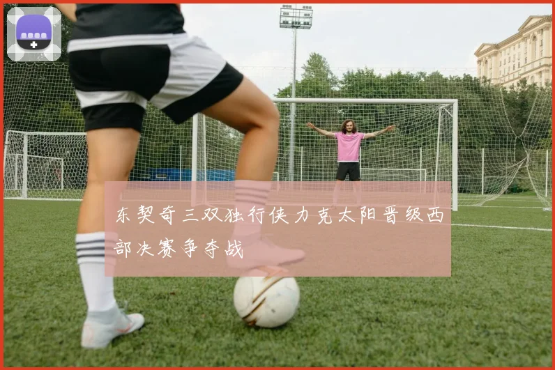 东契奇三双独行侠力克太阳晋级西部决赛争夺战