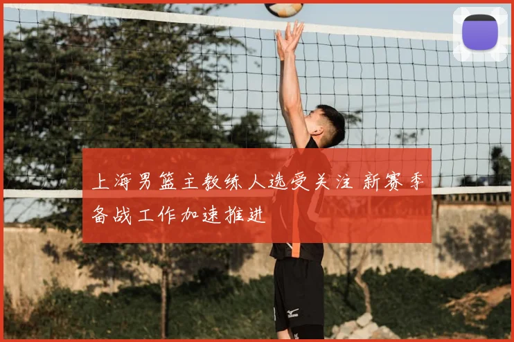 上海男篮主教练人选受关注 新赛季备战工作加速推进