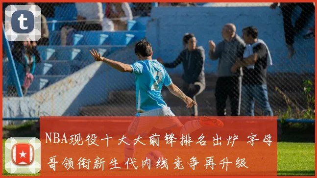 NBA现役十大大前锋排名出炉 字母哥领衔新生代内线竞争再升级