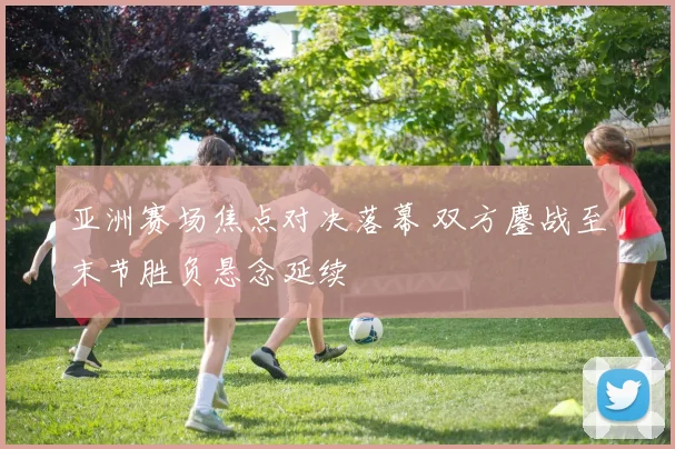 亚洲赛场焦点对决落幕 双方鏖战至末节胜负悬念延续