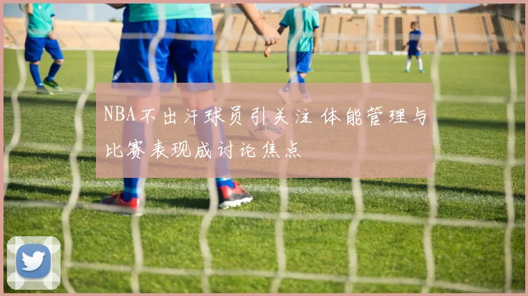 NBA不出汗球员引关注 体能管理与比赛表现成讨论焦点