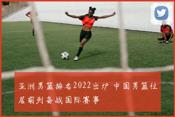 亚洲男篮排名2022出炉 中国男篮位居前列备战国际赛事