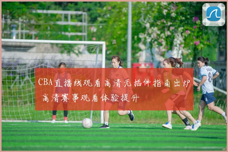 CBA直播线观看高清无插件指南出炉 高清赛事观看体验提升