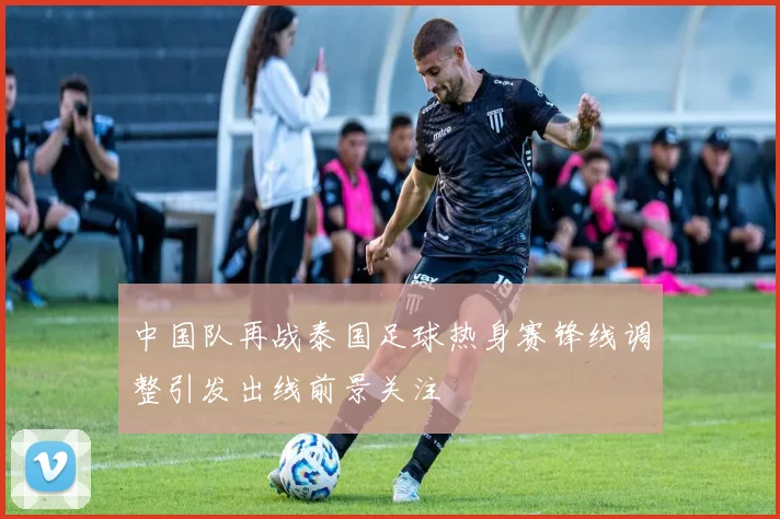 中国队再战泰国足球热身赛锋线调整引发出线前景关注