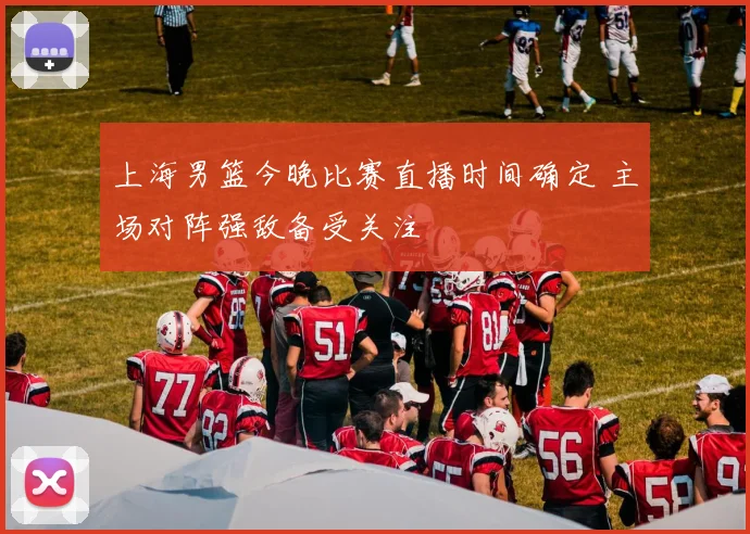 上海男篮今晚比赛直播时间确定 主场对阵强敌备受关注