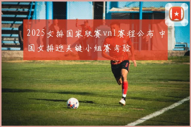 2025女排国家联赛vnl赛程公布 中国女排迎关键小组赛考验