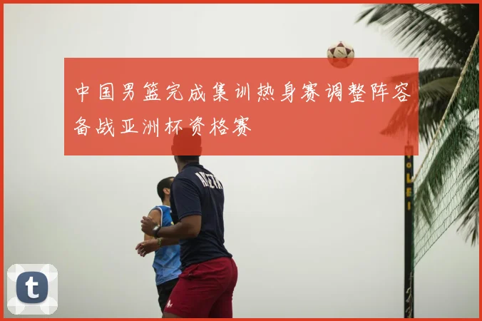中国男篮完成集训热身赛调整阵容备战亚洲杯资格赛