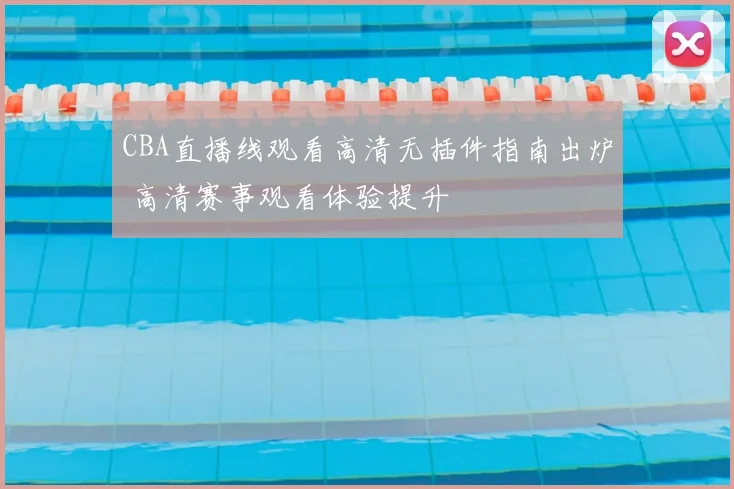 CBA直播线观看高清无插件指南出炉 高清赛事观看体验提升