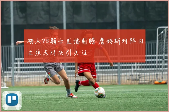 湖人vs骑士直播前瞻 詹姆斯对阵旧主焦点对决引关注