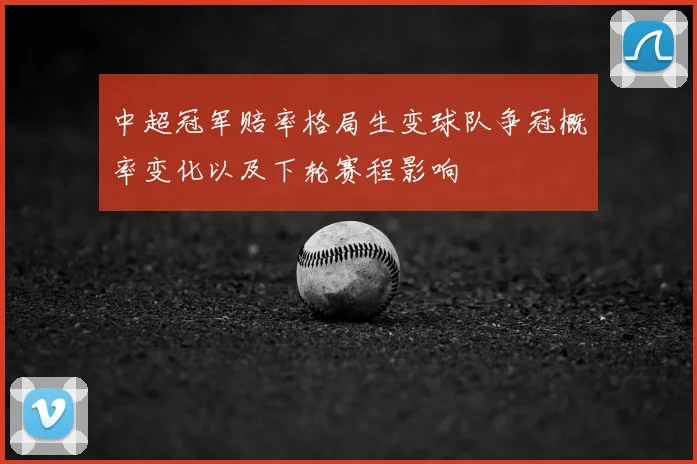 中超冠军赔率格局生变球队争冠概率变化以及下轮赛程影响