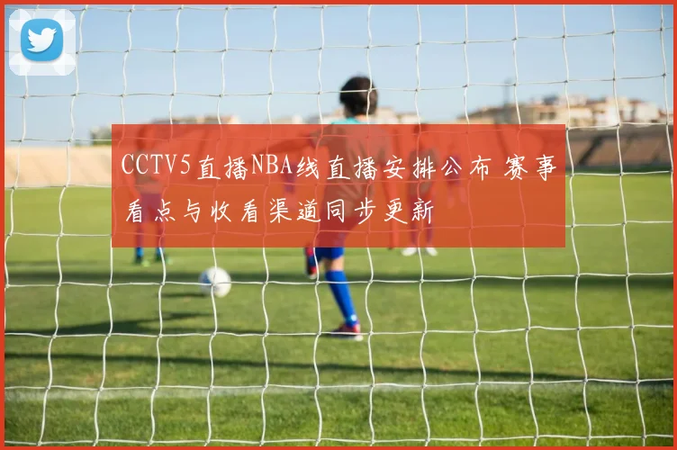 CCTV5直播NBA线直播安排公布 赛事看点与收看渠道同步更新