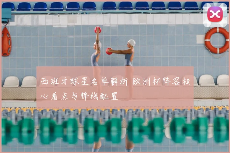 西班牙球星名单解析 欧洲杯阵容核心看点与锋线配置